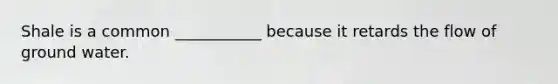 Shale is a common ___________ because it retards the flow of ground water.