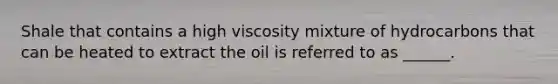 Shale that contains a high viscosity mixture of hydrocarbons that can be heated to extract the oil is referred to as ______.