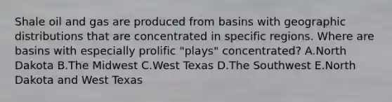 Shale oil and gas are produced from basins with geographic distributions that are concentrated in specific regions. Where are basins with especially prolific "plays" concentrated? A.North Dakota B.The Midwest C.West Texas D.The Southwest E.North Dakota and West Texas