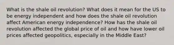 What is the shale oil revolution? What does it mean for the US to be energy independent and how does the shale oil revolution affect American energy independence? How has the shale oil revolution affected the global price of oil and how have lower oil prices affected geopolitics, especially in the Middle East?