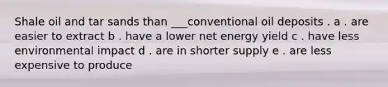 Shale oil and tar sands than ___conventional oil deposits . a . are easier to extract b . have a lower net energy yield c . have less environmental impact d . are in shorter supply e . are less expensive to produce