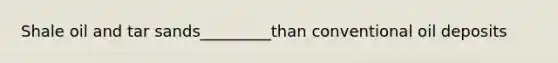 Shale oil and tar sands_________than conventional oil deposits