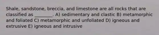 Shale, sandstone, breccia, and limestone are all rocks that are classified as ________. A) sedimentary and clastic B) metamorphic and foliated C) metamorphic and unfoliated D) igneous and extrusive E) igneous and intrusive