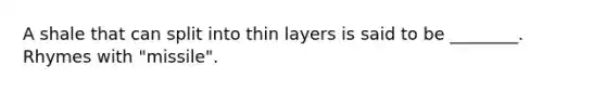 A shale that can split into thin layers is said to be ________. Rhymes with "missile".