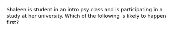 Shaleen is student in an intro psy class and is participating in a study at her university. Which of the following is likely to happen first?