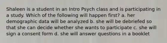 Shaleen is a student in an Intro Psych class and is participating in a study. Which of the following will happen first? a. her demographic data will be analyzed b. she will be debriefed so that she can decide whether she wants to participate c. she will sign a consent form d. she will answer questions in a booklet