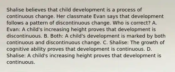 Shalise believes that child development is a process of continuous change. Her classmate Evan says that development follows a pattern of discontinuous change. Who is correct? A. Evan: A child's increasing height proves that development is discontinuous. B. Both: A child's development is marked by both continuous and discontinuous change. C. Shalise: The growth of cognitive ability proves that development is continuous. D. Shalise: A child's increasing height proves that development is continuous.