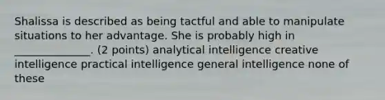 Shalissa is described as being tactful and able to manipulate situations to her advantage. She is probably high in ______________. (2 points) analytical intelligence creative intelligence practical intelligence general intelligence none of these