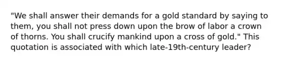 "We shall answer their demands for a gold standard by saying to them, you shall not press down upon the brow of labor a crown of thorns. You shall crucify mankind upon a cross of gold." This quotation is associated with which late-19th-century leader?