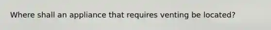 Where shall an appliance that requires venting be located?