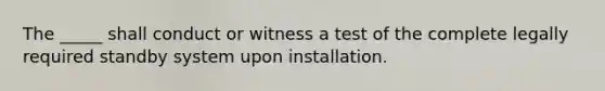 The _____ shall conduct or witness a test of the complete legally required standby system upon installation.