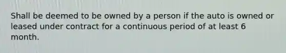 Shall be deemed to be owned by a person if the auto is owned or leased under contract for a continuous period of at least 6 month.