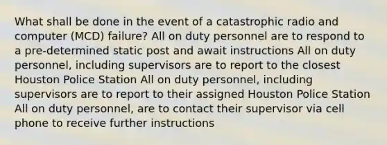 What shall be done in the event of a catastrophic radio and computer (MCD) failure? All on duty personnel are to respond to a pre-determined static post and await instructions All on duty personnel, including supervisors are to report to the closest Houston Police Station All on duty personnel, including supervisors are to report to their assigned Houston Police Station All on duty personnel, are to contact their supervisor via cell phone to receive further instructions