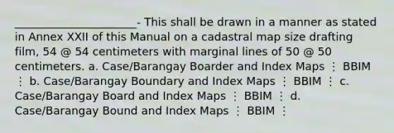 ______________________- This shall be drawn in a manner as stated in Annex XXII of this Manual on a cadastral map size drafting film, 54 @ 54 centimeters with marginal lines of 50 @ 50 centimeters. a. Case/Barangay Boarder and Index Maps ⋮ BBIM ⋮ b. Case/Barangay Boundary and Index Maps ⋮ BBIM ⋮ c. Case/Barangay Board and Index Maps ⋮ BBIM ⋮ d. Case/Barangay Bound and Index Maps ⋮ BBIM ⋮