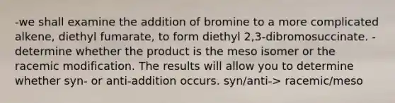 -we shall examine the addition of bromine to a more complicated alkene, diethyl fumarate, to form diethyl 2,3-dibromosuccinate. -determine whether the product is the meso isomer or the racemic modification. The results will allow you to determine whether syn- or anti-addition occurs. syn/anti-> racemic/meso