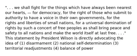 ". . . we shall fight for the things which have always been nearest our hearts, — for democracy, for the right of those who submit to authority to have a voice in their own governments, for the rights and liberties of small nations, for a universal domination of rights by such a concert of free peoples as shall bring peace and safety to all nations and make the world itself at last free. . . ." This statement by President Wilson is directly advocating the idea of (1) disarmament (2) national self-determination (3) territorial readjustments (4) balance of power