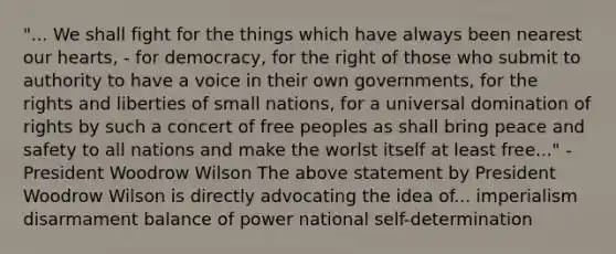 "... We shall fight for the things which have always been nearest our hearts, - for democracy, for the right of those who submit to authority to have a voice in their own governments, for the rights and liberties of small nations, for a universal domination of rights by such a concert of free peoples as shall bring peace and safety to all nations and make the worlst itself at least free..." - President Woodrow Wilson The above statement by President Woodrow Wilson is directly advocating the idea of... imperialism disarmament balance of power national self-determination