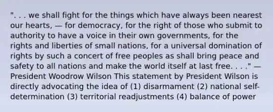 ". . . we shall fight for the things which have always been nearest our hearts, — for democracy, for the right of those who submit to authority to have a voice in their own governments, for the rights and liberties of small nations, for a universal domination of rights by such a concert of free peoples as shall bring peace and safety to all nations and make the world itself at last free. . . ." — President Woodrow Wilson This statement by President Wilson is directly advocating the idea of (1) disarmament (2) national self-determination (3) territorial readjustments (4) balance of power