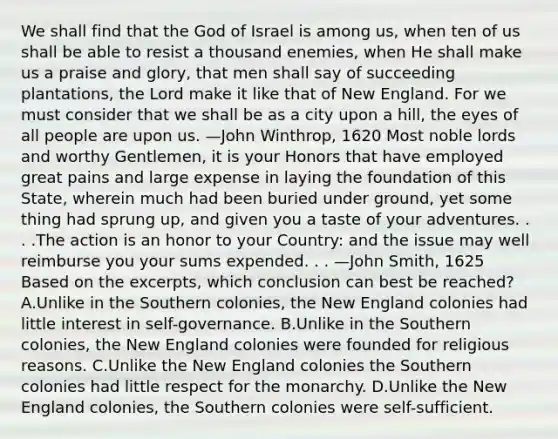 We shall find that the God of Israel is among us, when ten of us shall be able to resist a thousand enemies, when He shall make us a praise and glory, that men shall say of succeeding plantations, the Lord make it like that of New England. For we must consider that we shall be as a city upon a hill, the eyes of all people are upon us. —John Winthrop, 1620 Most noble lords and worthy Gentlemen, it is your Honors that have employed great pains and large expense in laying the foundation of this State, wherein much had been buried under ground, yet some thing had sprung up, and given you a taste of your adventures. . . .The action is an honor to your Country: and the issue may well reimburse you your sums expended. . . —John Smith, 1625 Based on the excerpts, which conclusion can best be reached? A.Unlike in the Southern colonies, the New England colonies had little interest in self-governance. B.Unlike in the Southern colonies, the New England colonies were founded for religious reasons. C.Unlike the New England colonies the Southern colonies had little respect for the monarchy. D.Unlike the New England colonies, the Southern colonies were self-sufficient.