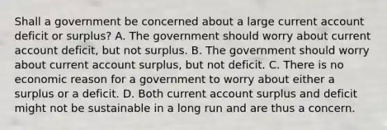 Shall a government be concerned about a large current account deficit or​ surplus? A. The government should worry about current account​ deficit, but not surplus. B. The government should worry about current account​ surplus, but not deficit. C. There is no economic reason for a government to worry about either a surplus or a deficit. D. Both current account surplus and deficit might not be sustainable in a long run and are thus a concern.