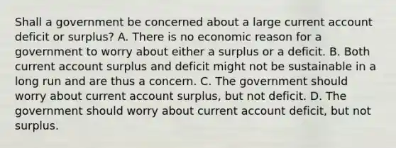 Shall a government be concerned about a large current account deficit or​ surplus? A. There is no economic reason for a government to worry about either a surplus or a deficit. B. Both current account surplus and deficit might not be sustainable in a long run and are thus a concern. C. The government should worry about current account​ surplus, but not deficit. D. The government should worry about current account​ deficit, but not surplus.