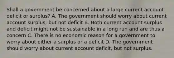 Shall a government be concerned about a large current account deficit or​ surplus? A. The government should worry about current account​ surplus, but not deficit B. Both current account surplus and deficit might not be sustainable in a long run and are thus a concern C. There is no economic reason for a government to worry about either a surplus or a deficit D. The government should worry about current account​ deficit, but not surplus.