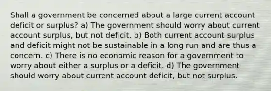 Shall a government be concerned about a large current account deficit or surplus? a) The government should worry about current account surplus, but not deficit. b) Both current account surplus and deficit might not be sustainable in a long run and are thus a concern. c) There is no economic reason for a government to worry about either a surplus or a deficit. d) The government should worry about current account deficit, but not surplus.