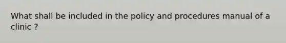 What shall be included in the policy and procedures manual of a clinic ?