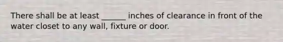 There shall be at least ______ inches of clearance in front of the water closet to any wall, fixture or door.