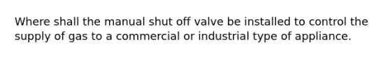 Where shall the manual shut off valve be installed to control the supply of gas to a commercial or industrial type of appliance.