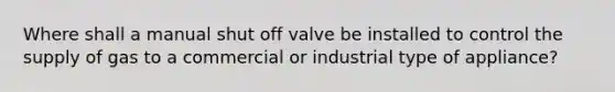 Where shall a manual shut off valve be installed to control the supply of gas to a commercial or industrial type of appliance?