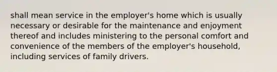 shall mean service in the employer's home which is usually necessary or desirable for the maintenance and enjoyment thereof and includes ministering to the personal comfort and convenience of the members of the employer's household, including services of family drivers.