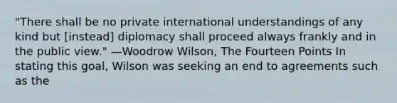 "There shall be no private international understandings of any kind but [instead] diplomacy shall proceed always frankly and in the public view." —Woodrow Wilson, The Fourteen Points In stating this goal, Wilson was seeking an end to agreements such as the