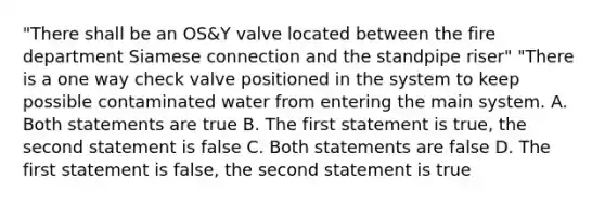 "There shall be an OS&Y valve located between the fire department Siamese connection and the standpipe riser" "There is a one way check valve positioned in the system to keep possible contaminated water from entering the main system. A. Both statements are true B. The first statement is true, the second statement is false C. Both statements are false D. The first statement is false, the second statement is true