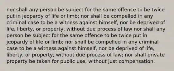 nor shall any person be subject for the same offence to be twice put in jeopardy of life or limb; nor shall be compelled in any criminal case to be a witness against himself, nor be deprived of life, liberty, or property, without due process of law nor shall any person be subject for the same offence to be twice put in jeopardy of life or limb; nor shall be compelled in any criminal case to be a witness against himself, nor be deprived of life, liberty, or property, without due process of law; nor shall private property be taken for public use, without just compensation.