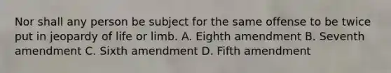 Nor shall any person be subject for the same offense to be twice put in jeopardy of life or limb. A. Eighth amendment B. Seventh amendment C. Sixth amendment D. Fifth amendment