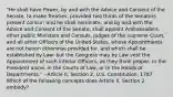 "He shall have Power, by and with the Advice and Consent of the Senate, to make Treaties, provided two thirds of the Senators present concur; and he shall nominate, and by and with the Advice and Consent of the Senate, shall appoint Ambassadors, other public Ministers and Consuls, Judges of the supreme Court, and all other Officers of the United States, whose Appointments are not herein otherwise provided for, and which shall be established by Law: but the Congress may by Law vest the Appointment of such inferior Officers, as they think proper, in the President alone, in the Courts of Law, or in the Heads of Departments." --Article II, Section 2, U.S. Constitution, 1787 Which of the following concepts does Article II, Section 2 embody?