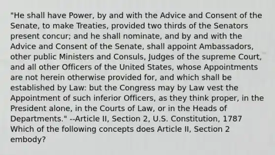 "He shall have Power, by and with the Advice and Consent of the Senate, to make Treaties, provided two thirds of the Senators present concur; and he shall nominate, and by and with the Advice and Consent of the Senate, shall appoint Ambassadors, other public Ministers and Consuls, Judges of the supreme Court, and all other Officers of the United States, whose Appointments are not herein otherwise provided for, and which shall be established by Law: but the Congress may by Law vest the Appointment of such inferior Officers, as they think proper, in the President alone, in the Courts of Law, or in the Heads of Departments." --Article II, Section 2, U.S. Constitution, 1787 Which of the following concepts does Article II, Section 2 embody?