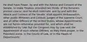 He shall have Power, by and with the Advice and Consent of the Senate, to make Treaties, provided two thirds, of the Senators present concur; and he shall nominate, and by and with the Advice and Consent of the Senate, shall appoint Ambassadors, other public Ministers and Consuls, Judges of the supreme Court, and all other Officers of the United States, whose Appointments are not herein otherwise provided for, and which shall be established by Law: but the Congress may by Law vest the Appointment of such inferior Officers, as they think proper, in the President alone, in the Courts of Law, or in the Heads of Departments.