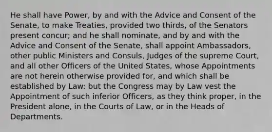 He shall have Power, by and with the Advice and Consent of the Senate, to make Treaties, provided two thirds, of the Senators present concur; and he shall nominate, and by and with the Advice and Consent of the Senate, shall appoint Ambassadors, other public Ministers and Consuls, Judges of the supreme Court, and all other Officers of the United States, whose Appointments are not herein otherwise provided for, and which shall be established by Law: but the Congress may by Law vest the Appointment of such inferior Officers, as they think proper, in the President alone, in the Courts of Law, or in the Heads of Departments.