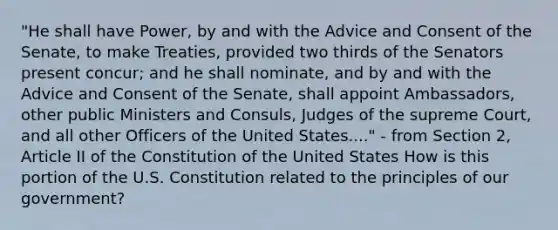 "He shall have Power, by and with the Advice and Consent of the Senate, to make Treaties, provided two thirds of the Senators present concur; and he shall nominate, and by and with the Advice and Consent of the Senate, shall appoint Ambassadors, other public Ministers and Consuls, Judges of the supreme Court, and all other Officers of the United States...." - from Section 2, Article II of the Constitution of the United States How is this portion of the U.S. Constitution related to the principles of our government?