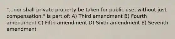 "...nor shall private property be taken for public use, without just compensation." is part of: A) Third amendment B) Fourth amendment C) Fifth amendment D) Sixth amendment E) Seventh amendment