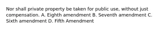 Nor shall private property be taken for public use, without just compensation. A. Eighth amendment B. Seventh amendment C. Sixth amendment D. Fifth Amendment