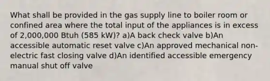 What shall be provided in the gas supply line to boiler room or confined area where the total input of the appliances is in excess of 2,000,000 Btuh (585 kW)? a)A back check valve b)An accessible automatic reset valve c)An approved mechanical non-electric fast closing valve d)An identified accessible emergency manual shut off valve