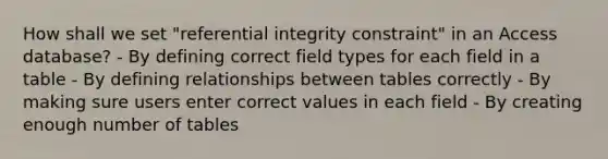 How shall we set "referential integrity constraint" in an Access database? - By defining correct field types for each field in a table - By defining relationships between tables correctly - By making sure users enter correct values in each field - By creating enough number of tables