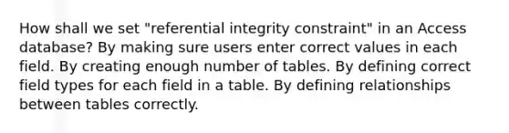 How shall we set "referential integrity constraint" in an Access database? By making sure users enter correct values in each field. By creating enough number of tables. By defining correct field types for each field in a table. By defining relationships between tables correctly.