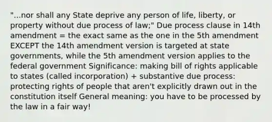 "...nor shall any State deprive any person of life, liberty, or property without due process of law;" Due process clause in 14th amendment = the exact same as the one in the 5th amendment EXCEPT the 14th amendment version is targeted at state governments, while the 5th amendment version applies to the federal government Significance: making bill of rights applicable to states (called incorporation) + substantive due process: protecting rights of people that aren't explicitly drawn out in the constitution itself General meaning: you have to be processed by the law in a fair way!