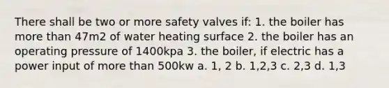 There shall be two or more safety valves if: 1. the boiler has more than 47m2 of water heating surface 2. the boiler has an operating pressure of 1400kpa 3. the boiler, if electric has a power input of more than 500kw a. 1, 2 b. 1,2,3 c. 2,3 d. 1,3