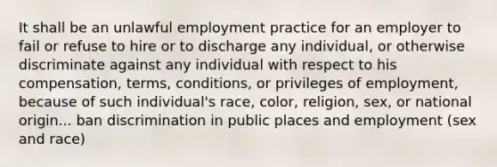 It shall be an unlawful employment practice for an employer to fail or refuse to hire or to discharge any individual, or otherwise discriminate against any individual with respect to his compensation, terms, conditions, or privileges of employment, because of such individual's race, color, religion, sex, or national origin... ban discrimination in public places and employment (sex and race)