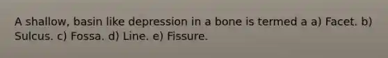 A shallow, basin like depression in a bone is termed a a) Facet. b) Sulcus. c) Fossa. d) Line. e) Fissure.